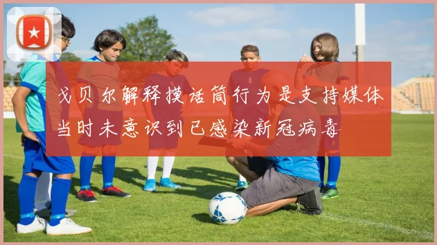 戈贝尔解释摸话筒行为是支持媒体当时未意识到已感染新冠病毒