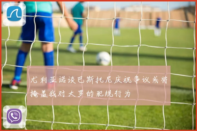 尤利亚诺谈巴斯托尼庆祝争议或将掩盖我对大罗的犯规行为