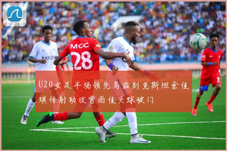 U20女足半场领先乌兹别克斯坦余佳琪传射助攻曾雨佳头球破门