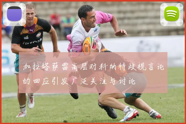 加拉塔萨雷高层对科纳特歧视言论的回应引发广泛关注与讨论