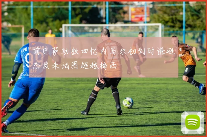 前巴萨助教回忆内马尔初到时谦逊态度未试图超越梅西
