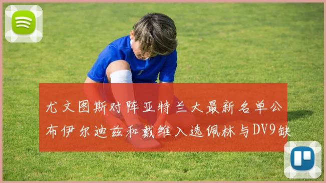 尤文图斯对阵亚特兰大最新名单公布伊尔迪兹和戴维入选佩林与DV9缺席