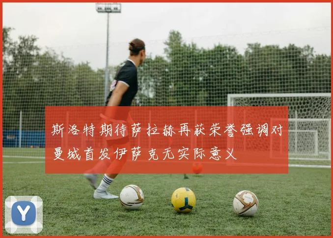 斯洛特期待萨拉赫再获荣誉强调对曼城首发伊萨克无实际意义