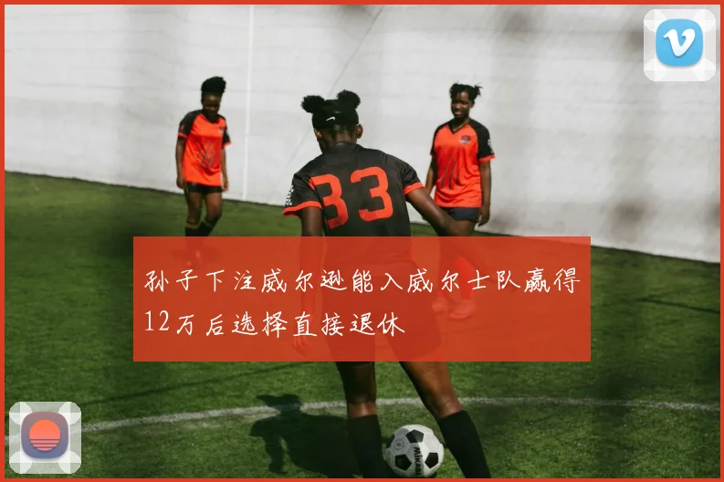 孙子下注威尔逊能入威尔士队赢得12万后选择直接退休