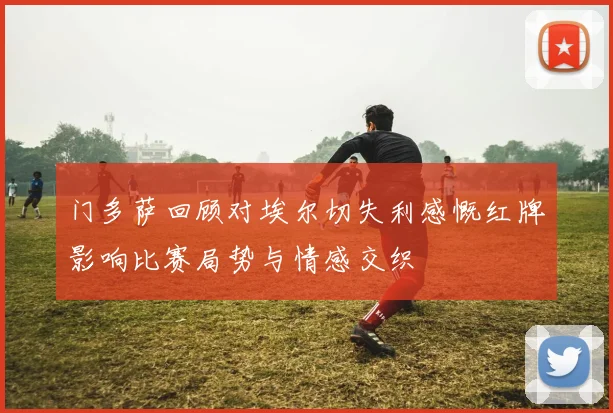 门多萨回顾对埃尔切失利感慨红牌影响比赛局势与情感交织