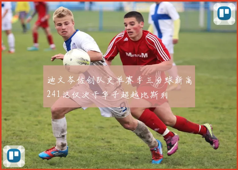 迪文岑佐创队史单赛季三分球新高241记仅次于华子超越比斯利