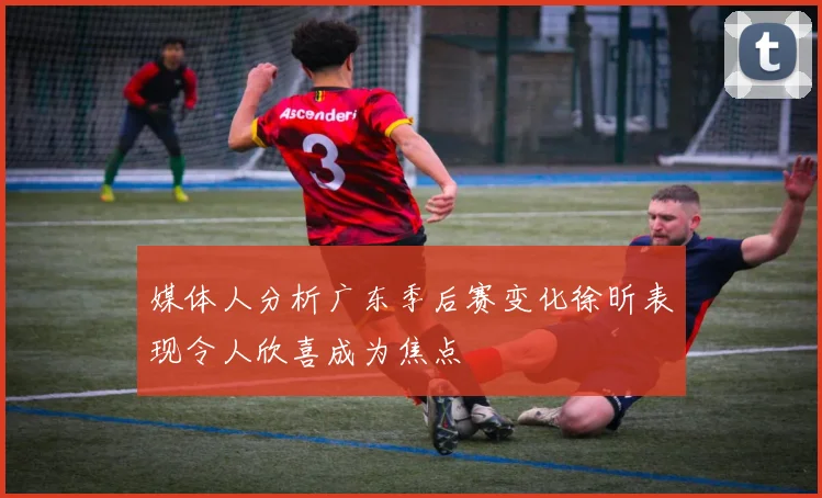 媒体人分析广东季后赛变化徐昕表现令人欣喜成为焦点