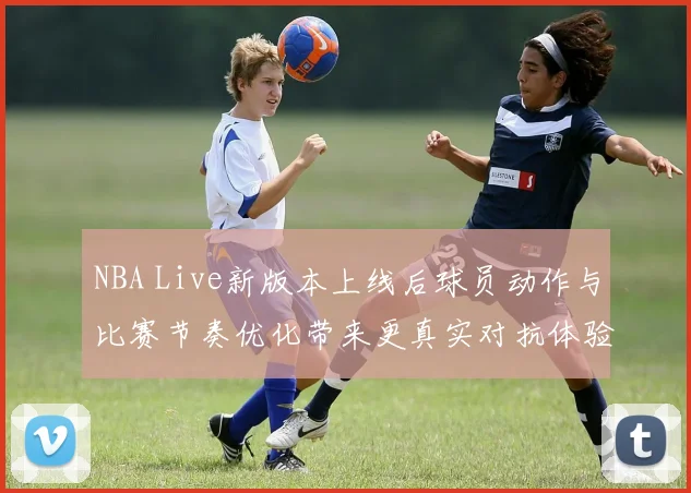 NBA Live新版本上线后球员动作与比赛节奏优化带来更真实对抗体验