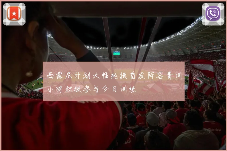 西蒙尼计划大幅轮换首发阵容青训小将积极参与今日训练