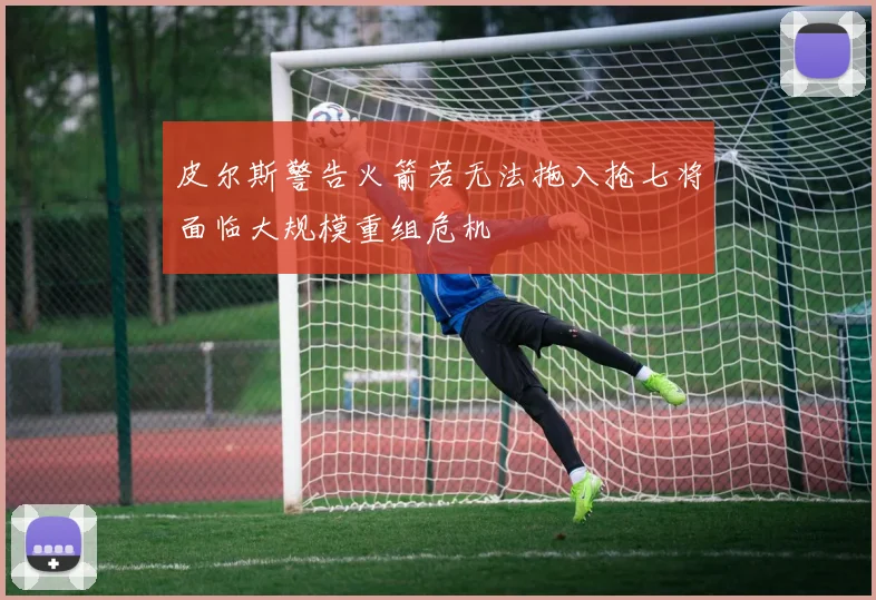 皮尔斯警告火箭若无法拖入抢七将面临大规模重组危机