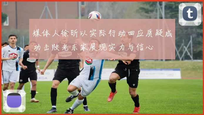 媒体人徐昕以实际行动回应质疑成功击败老东家展现实力与信心
