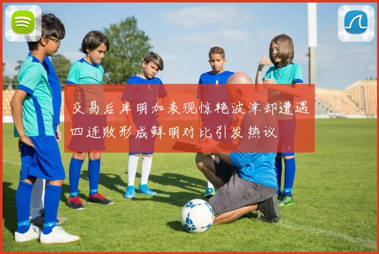 交易后库明加表现惊艳波津却遭遇四连败形成鲜明对比引发热议