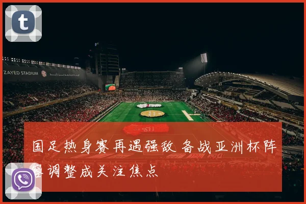 国足热身赛再遇强敌 备战亚洲杯阵容调整成关注焦点